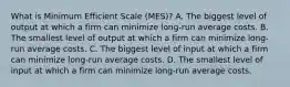 What is Minimum Efficient Scale (MES)? A. The biggest level of output at which a firm can minimize long-run average costs. B. The smallest level of output at which a firm can minimize long-run average costs. C. The biggest level of input at which a firm can minimize long-run average costs. D. The smallest level of input at which a firm can minimize long-run average costs.