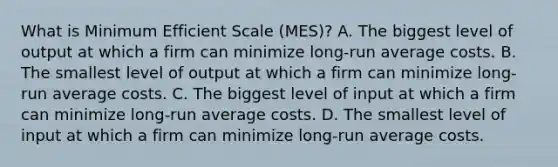 What is Minimum Efficient Scale (MES)? A. The biggest level of output at which a firm can minimize long-run average costs. B. The smallest level of output at which a firm can minimize long-run average costs. C. The biggest level of input at which a firm can minimize long-run average costs. D. The smallest level of input at which a firm can minimize long-run average costs.