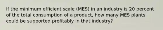 If the minimum efficient scale (MES) in an industry is 20 percent of the total consumption of a product, how many MES plants could be supported profitably in that industry?