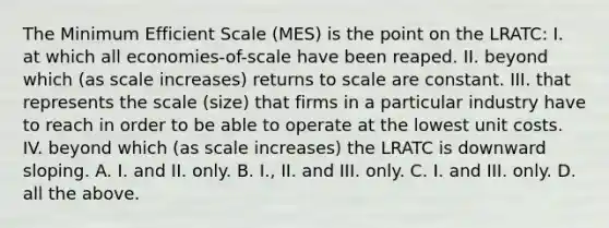 The Minimum Efficient Scale (MES) is the point on the LRATC: I. at which all economies-of-scale have been reaped. II. beyond which (as scale increases) returns to scale are constant. III. that represents the scale (size) that firms in a particular industry have to reach in order to be able to operate at the lowest unit costs. IV. beyond which (as scale increases) the LRATC is downward sloping. A. I. and II. only. B. I., II. and III. only. C. I. and III. only. D. all the above.