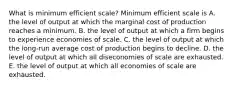 What is minimum efficient​ scale? Minimum efficient scale is A. the level of output at which the marginal cost of production reaches a minimum. B. the level of output at which a firm begins to experience economies of scale. C. the level of output at which the​ long-run average cost of production begins to decline. D. the level of output at which all diseconomies of scale are exhausted. E. the level of output at which all economies of scale are exhausted.