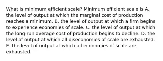 What is minimum efficient​ scale? Minimum efficient scale is A. the level of output at which the marginal cost of production reaches a minimum. B. the level of output at which a firm begins to experience economies of scale. C. the level of output at which the​ long-run average cost of production begins to decline. D. the level of output at which all diseconomies of scale are exhausted. E. the level of output at which all economies of scale are exhausted.