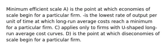 Minimum efficient scale A) is the point at which economies of scale begin for a particular firm. -is the lowest rate of output per unit of time at which long-run average costs reach a minimum for a particular firm. C) applies only to firms with U-shaped long-run average cost curves. D) is the point at which diseconomies of scale begin for a particular firm.