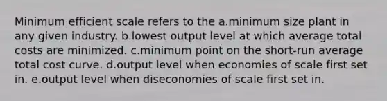 Minimum efficient scale refers to the a.minimum size plant in any given industry. b.lowest output level at which average total costs are minimized. c.minimum point on the short-run average total cost curve. d.output level when economies of scale first set in. e.output level when diseconomies of scale first set in.