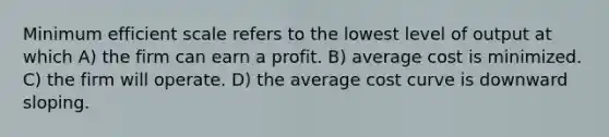 Minimum efficient scale refers to the lowest level of output at which A) the firm can earn a profit. B) average cost is minimized. C) the firm will operate. D) the average cost curve is downward sloping.