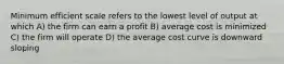 Minimum efficient scale refers to the lowest level of output at which A) the firm can earn a profit B) average cost is minimized C) the firm will operate D) the average cost curve is downward sloping