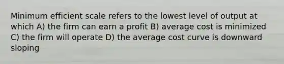 Minimum efficient scale refers to the lowest level of output at which A) the firm can earn a profit B) average cost is minimized C) the firm will operate D) the average cost curve is downward sloping