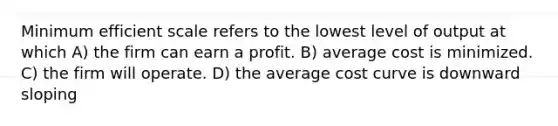 Minimum efficient scale refers to the lowest level of output at which A) the firm can earn a profit. B) average cost is minimized. C) the firm will operate. D) the average cost curve is downward sloping