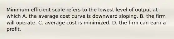 Minimum efficient scale refers to the lowest level of output at which A. the average cost curve is downward sloping. B. the firm will operate. C. average cost is minimized. D. the firm can earn a profit.