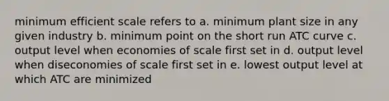 minimum efficient scale refers to a. minimum plant size in any given industry b. minimum point on the short run ATC curve c. output level when economies of scale first set in d. output level when diseconomies of scale first set in e. lowest output level at which ATC are minimized