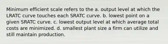 Minimum efficient scale refers to the a. output level at which the LRATC curve touches each SRATC curve. b. lowest point on a given SRATC curve. c. lowest output level at which average total costs are minimized. d. smallest plant size a firm can utilize and still maintain production.