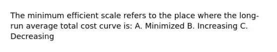 The minimum efficient scale refers to the place where the long-run average total cost curve is: A. Minimized B. Increasing C. Decreasing