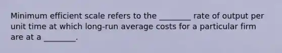 Minimum efficient scale refers to the​ ________ rate of output per unit time at which​ long-run average costs for a particular firm are at a​ ________.