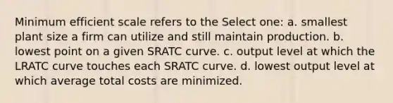 Minimum efficient scale refers to the Select one: a. smallest plant size a firm can utilize and still maintain production. b. lowest point on a given SRATC curve. c. output level at which the LRATC curve touches each SRATC curve. d. lowest output level at which average total costs are minimized.