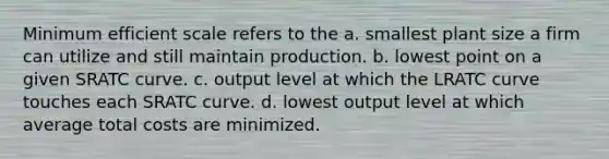 Minimum efficient scale refers to the a. smallest plant size a firm can utilize and still maintain production. b. lowest point on a given SRATC curve. c. output level at which the LRATC curve touches each SRATC curve. d. lowest output level at which average total costs are minimized.