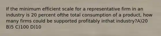 If the minimum efficient scale for a representative firm in an industry is 20 percent ofthe total consumption of a product, how many firms could be supported profitably inthat industry?A)20 B)5 C)100 D)10