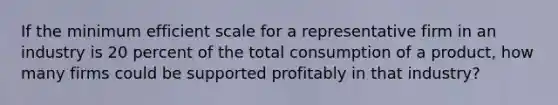 If the minimum efficient scale for a representative firm in an industry is 20 percent of the total consumption of a product, how many firms could be supported profitably in that industry?