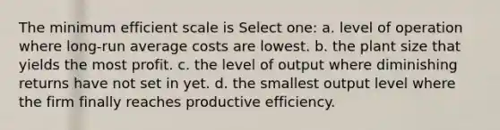 The minimum efficient scale is Select one: a. level of operation where long-run average costs are lowest. b. the plant size that yields the most profit. c. the level of output where diminishing returns have not set in yet. d. the smallest output level where the firm finally reaches productive efficiency.