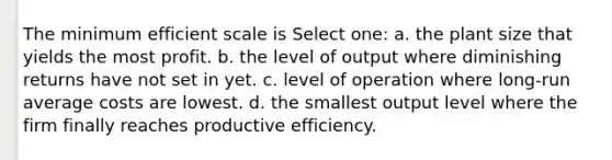 The minimum efficient scale is Select one: a. the plant size that yields the most profit. b. the level of output where diminishing returns have not set in yet. c. level of operation where long-run average costs are lowest. d. the smallest output level where the firm finally reaches productive efficiency.