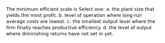 The minimum efficient scale is Select one: a. the plant size that yields the most profit. b. level of operation where long-run average costs are lowest. c. the smallest output level where the firm finally reaches productive efficiency. d. the level of output where diminishing returns have not set in yet.