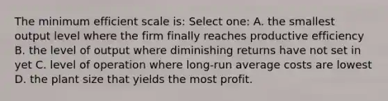 The minimum efficient scale is: Select one: A. the smallest output level where the firm finally reaches productive efficiency B. the level of output where diminishing returns have not set in yet C. level of operation where long-run average costs are lowest D. the plant size that yields the most profit.