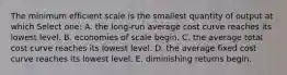 The minimum efficient scale is the smallest quantity of output at which Select one: A. the long-run average cost curve reaches its lowest level. B. economies of scale begin. C. the average total cost curve reaches its lowest level. D. the average fixed cost curve reaches its lowest level. E. diminishing returns begin.