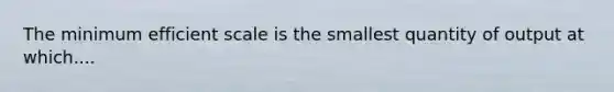 The minimum efficient scale is the smallest quantity of output at which....