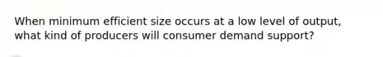 When minimum efficient size occurs at a low level of output, what kind of producers will consumer demand support?