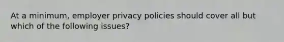 At a minimum, employer privacy policies should cover all but which of the following issues?