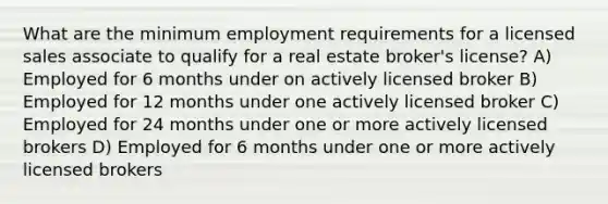 What are the minimum employment requirements for a licensed sales associate to qualify for a real estate broker's license? A) Employed for 6 months under on actively licensed broker B) Employed for 12 months under one actively licensed broker C) Employed for 24 months under one or more actively licensed brokers D) Employed for 6 months under one or more actively licensed brokers