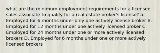 what are the minimum employment requirements for a licensed sales associate to qualify for a real estate broker's license? a. Employed for 6 months under only one actively license broker B. Employed for 12 months under one actively licensed broker C. Employed for 24 months under one or more actively licensed brokers D. Employed for 6 months under one or more actively licensed brokers