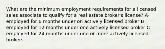 What are the minimum employment requirements for a licensed sales associate to qualify for a real estate broker's license? A- employed for 6 months under on actively licensed broker B- employed for 12 months under one actively licensed broker C- employed for 24 months under one or more actively licensed brokers