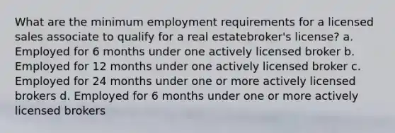 What are the minimum employment requirements for a licensed sales associate to qualify for a real estatebroker's license? a. Employed for 6 months under one actively licensed broker b. Employed for 12 months under one actively licensed broker c. Employed for 24 months under one or more actively licensed brokers d. Employed for 6 months under one or more actively licensed brokers