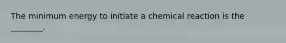 The minimum energy to initiate a chemical reaction is the ________.