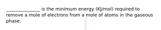 _______________ is the minimum energy (KJ/mol) required to remove a mole of electrons from a mole of atoms in the gaseous phase.