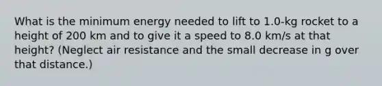 What is the minimum energy needed to lift to 1.0-kg rocket to a height of 200 km and to give it a speed to 8.0 km/s at that height? (Neglect air resistance and the small decrease in g over that distance.)