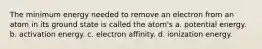 The minimum energy needed to remove an electron from an atom in its ground state is called the atom's a. potential energy. b. activation energy. c. electron affinity. d. ionization energy.