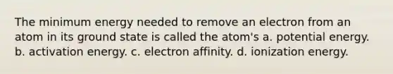 The minimum energy needed to remove an electron from an atom in its ground state is called the atom's a. potential energy. b. activation energy. c. electron affinity. d. ionization energy.