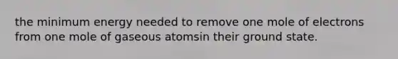 the minimum energy needed to remove one mole of electrons from one mole of gaseous atomsin their ground state.