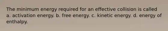 The minimum energy required for an effective collision is called a. activation energy. b. free energy. c. kinetic energy. d. energy of enthalpy.