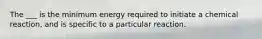 The ___ is the minimum energy required to initiate a chemical reaction, and is specific to a particular reaction.