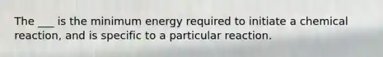 The ___ is the minimum energy required to initiate a chemical reaction, and is specific to a particular reaction.