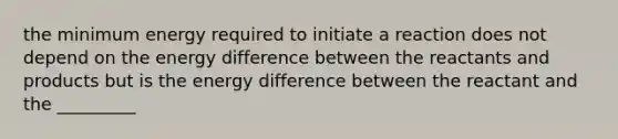 the minimum energy required to initiate a reaction does not depend on the energy difference between the reactants and products but is the energy difference between the reactant and the _________
