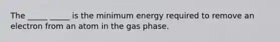 The _____ _____ is the minimum energy required to remove an electron from an atom in the gas phase.