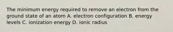 The minimum energy required to remove an electron from the ground state of an atom A. electron configuration B. energy levels C. ionization energy D. ionic radius