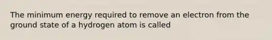 The minimum energy required to remove an electron from the ground state of a hydrogen atom is called