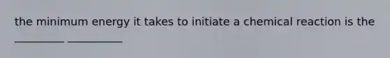 the minimum energy it takes to initiate a chemical reaction is the _________ __________