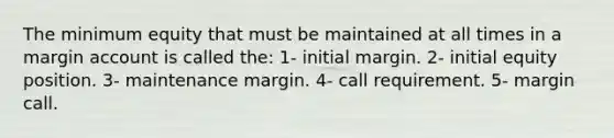 The minimum equity that must be maintained at all times in a margin account is called the: 1- initial margin. 2- initial equity position. 3- maintenance margin. 4- call requirement. 5- margin call.