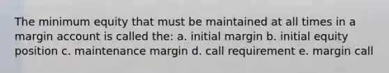 The minimum equity that must be maintained at all times in a margin account is called the: a. initial margin b. initial equity position c. maintenance margin d. call requirement e. margin call