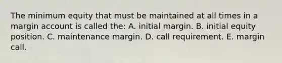 The minimum equity that must be maintained at all times in a margin account is called the: A. initial margin. B. initial equity position. C. maintenance margin. D. call requirement. E. margin call.